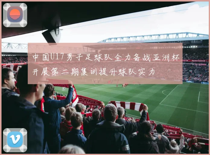 中国U17男子足球队全力备战亚洲杯开展第二期集训提升球队实力