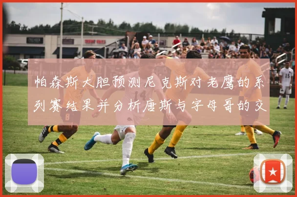 帕森斯大胆预测尼克斯对老鹰的系列赛结果并分析唐斯与字母哥的交易可能性