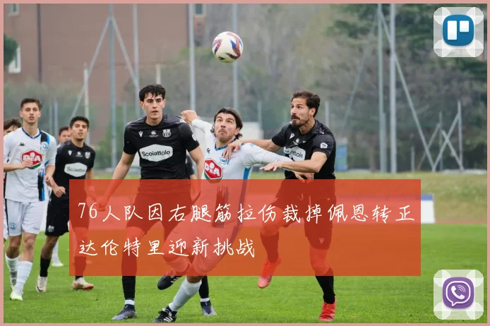 76人队因右腿筋拉伤裁掉佩恩转正达伦特里迎新挑战