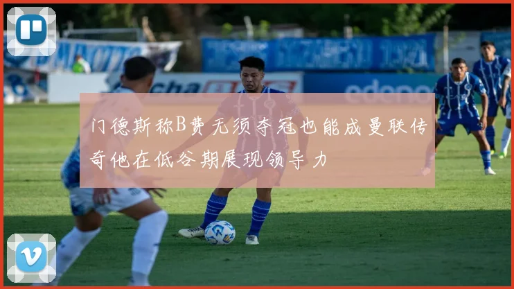 门德斯称B费无须夺冠也能成曼联传奇他在低谷期展现领导力