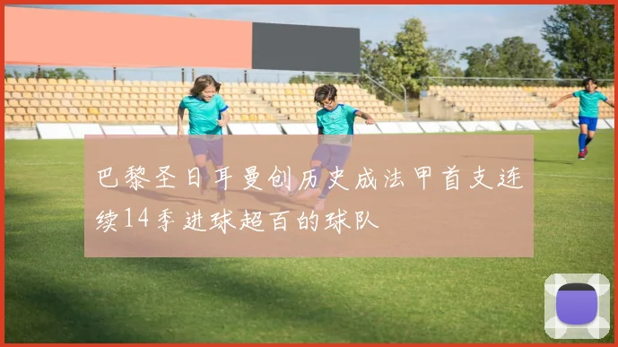 巴黎圣日耳曼创历史成法甲首支连续14季进球超百的球队