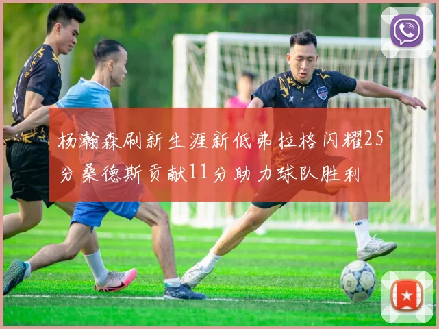 杨瀚森刷新生涯新低弗拉格闪耀25分桑德斯贡献11分助力球队胜利