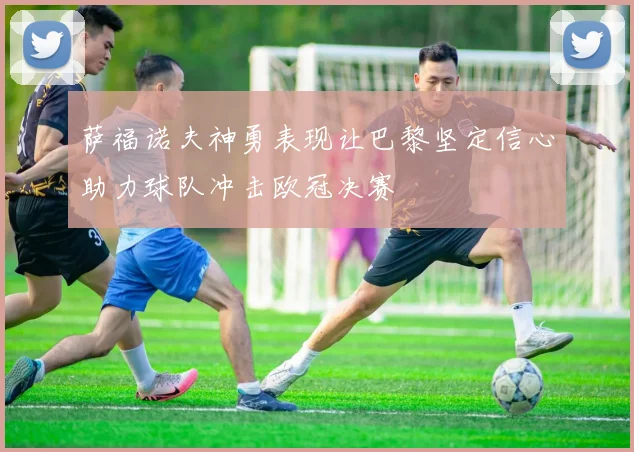萨福诺夫神勇表现让巴黎坚定信心助力球队冲击欧冠决赛
