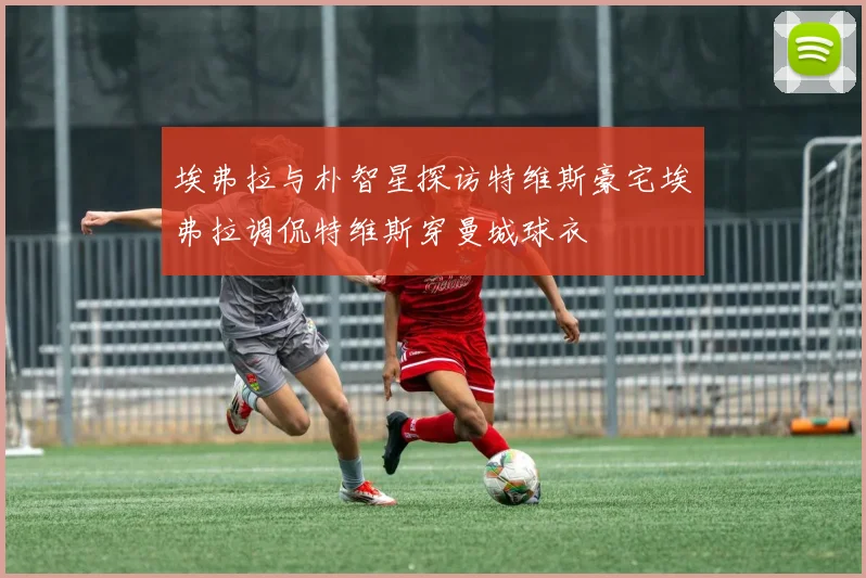 埃弗拉与朴智星探访特维斯豪宅埃弗拉调侃特维斯穿曼城球衣