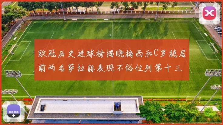 欧冠历史进球榜揭晓梅西和C罗稳居前两名萨拉赫表现不俗位列第十三