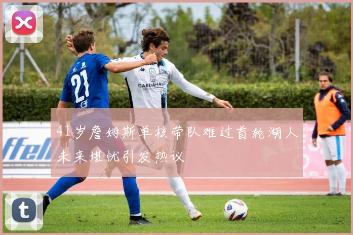 41岁詹姆斯单核带队难过首轮湖人未来堪忧引发热议