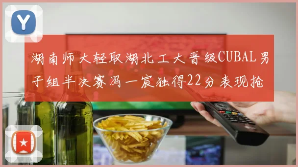 湖南师大轻取湖北工大晋级CUBAL男子组半决赛冯一宸独得22分表现抢眼