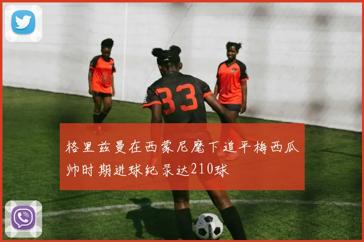 格里兹曼在西蒙尼麾下追平梅西瓜帅时期进球纪录达210球
