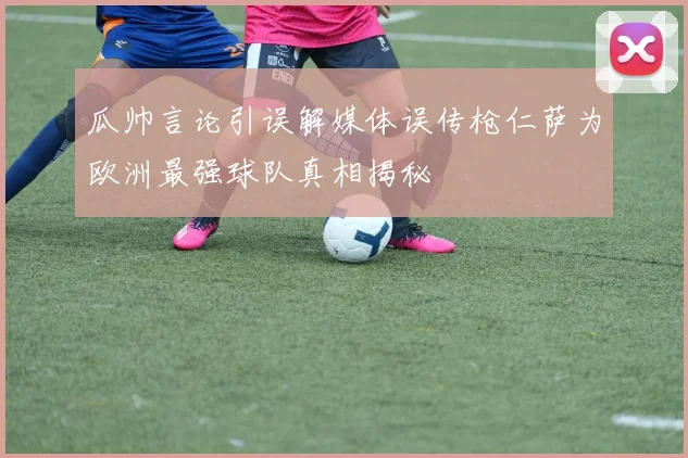 瓜帅言论引误解媒体误传枪仁萨为欧洲最强球队真相揭秘