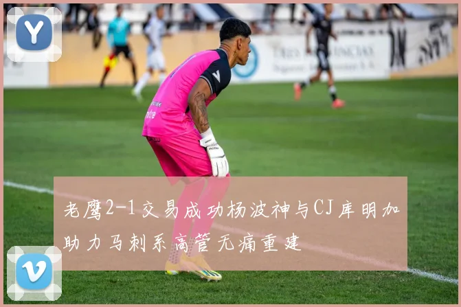 老鹰2-1交易成功杨波神与CJ库明加助力马刺系高管无痛重建