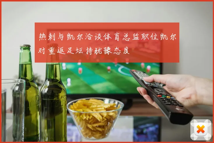 热刺与凯尔洽谈体育总监职位凯尔对重返足坛持犹豫态度