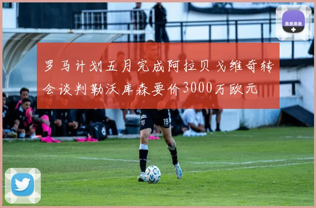 罗马计划五月完成阿拉贝戈维奇转会谈判勒沃库森要价3000万欧元