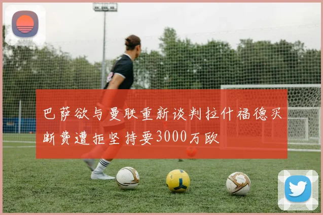 巴萨欲与曼联重新谈判拉什福德买断费遭拒坚持要3000万欧