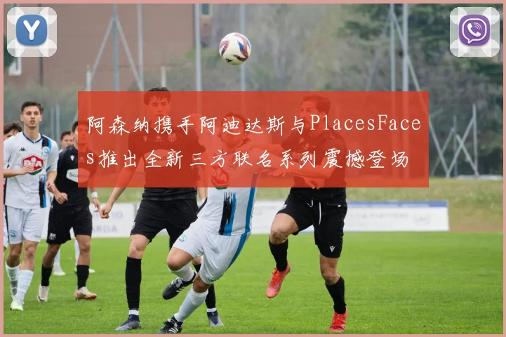 阿森纳携手阿迪达斯与PlacesFaces推出全新三方联名系列震撼登场